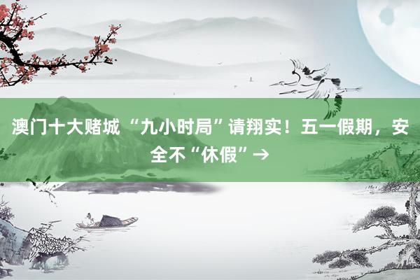 澳门十大赌城 “九小时局”请翔实！五一假期，安全不“休假”→