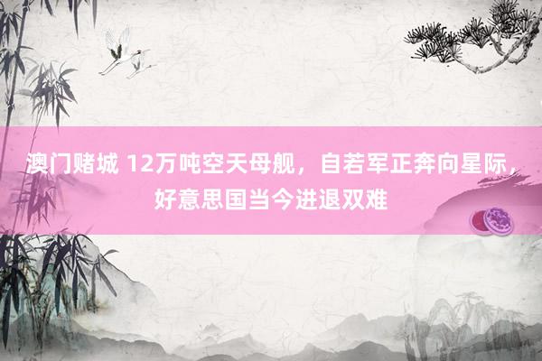 澳门赌城 12万吨空天母舰，自若军正奔向星际，好意思国当今进退双难