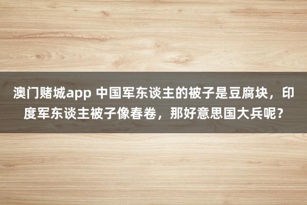 澳门赌城app 中国军东谈主的被子是豆腐块，印度军东谈主被子像春卷，那好意思国大兵呢？