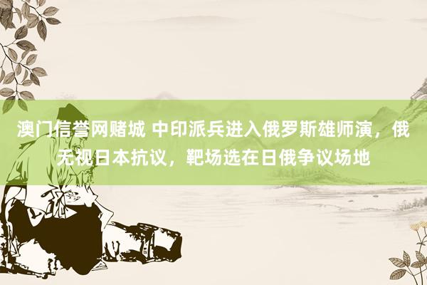 澳门信誉网赌城 中印派兵进入俄罗斯雄师演，俄无视日本抗议，靶场选在日俄争议场地
