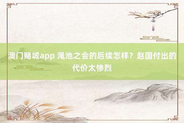 澳门赌城app 渑池之会的后续怎样？赵国付出的代价太惨烈