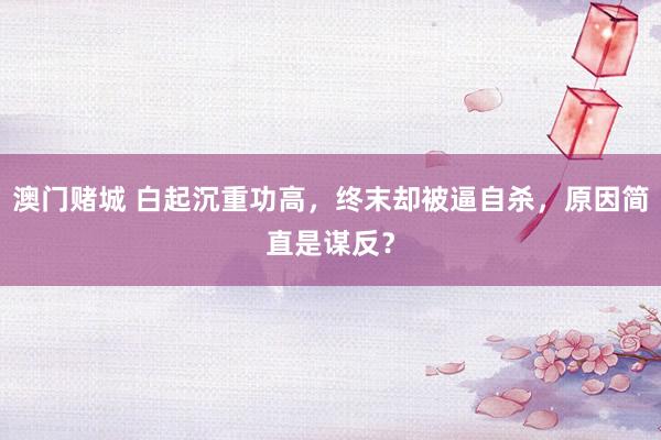 澳门赌城 白起沉重功高，终末却被逼自杀，原因简直是谋反？