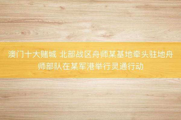 澳门十大赌城 北部战区舟师某基地牵头驻地舟师部队在某军港举行灵通行动