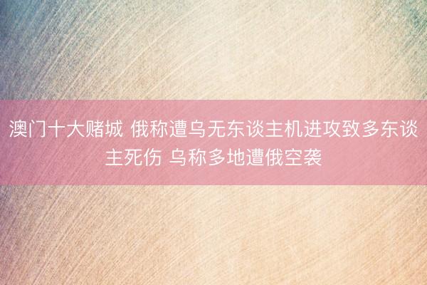 澳门十大赌城 俄称遭乌无东谈主机进攻致多东谈主死伤 乌称多地遭俄空袭