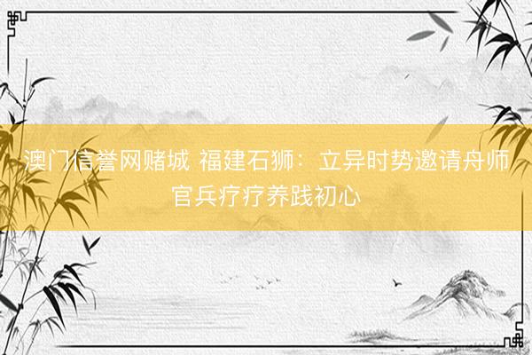 澳门信誉网赌城 福建石狮：立异时势邀请舟师官兵疗疗养践初心