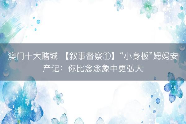 澳门十大赌城 【叙事督察①】“小身板”姆妈安产记：你比念念象中更弘大