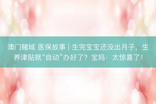 澳门赌城 医保故事 | 生完宝宝还没出月子，生养津贴就“自动”办好了？宝妈：太惊喜了！