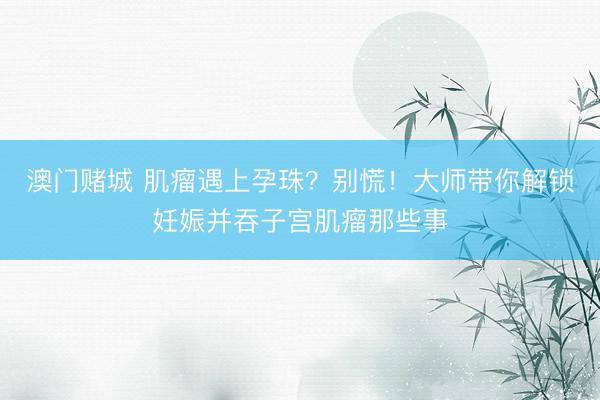 澳门赌城 肌瘤遇上孕珠？别慌！大师带你解锁妊娠并吞子宫肌瘤那些事