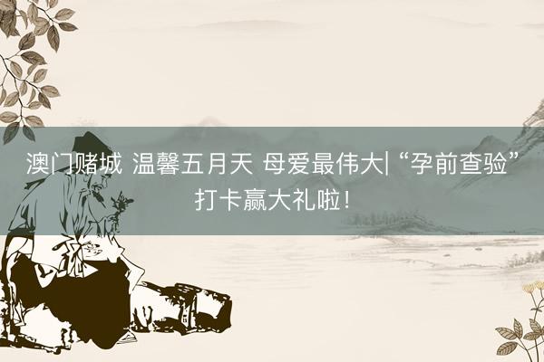 澳门赌城 温馨五月天 母爱最伟大| “孕前查验”打卡赢大礼啦！