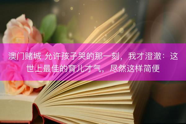 澳门赌城 允许孩子哭的那一刻，我才澄澈：这世上最佳的育儿才气，尽然这样简便