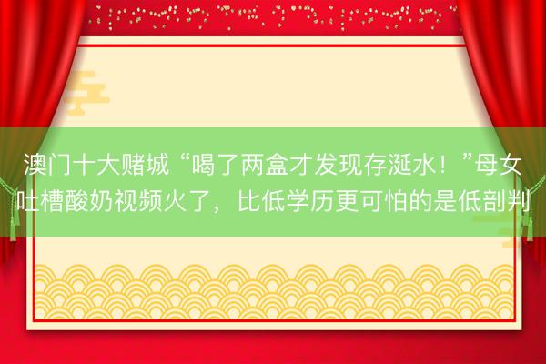 澳门十大赌城 “喝了两盒才发现存涎水！”母女吐槽酸奶视频火了，比低学历更可怕的是低剖判