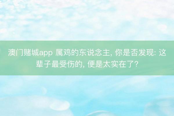 澳门赌城app 属鸡的东说念主， 你是否发现: 这辈子最受伤的， 便是太实在了?