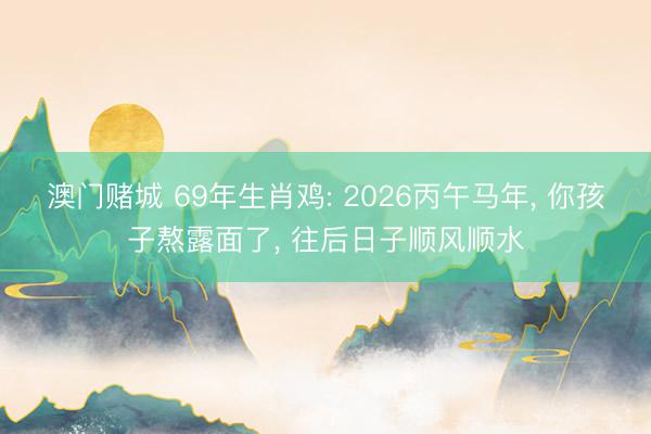 澳门赌城 69年生肖鸡: 2026丙午马年， 你孩子熬露面了， 往后日子顺风顺水
