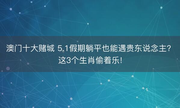 澳门十大赌城 5.1假期躺平也能遇贵东说念主? 这3个生肖偷着乐!