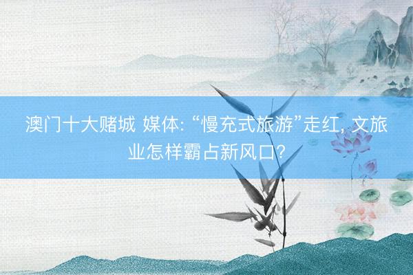 澳门十大赌城 媒体: “慢充式旅游”走红， 文旅业怎样霸占新风口?