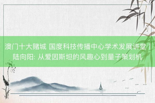 澳门十大赌城 国度科技传播中心学术发展讲堂丨陆向阳: 从爱因斯坦的风趣心到量子策划机