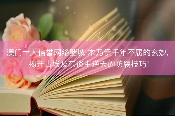 澳门十大信誉网络赌城 木乃伊千年不腐的玄妙， 揭开古埃及东谈主逆天的防腐技巧!