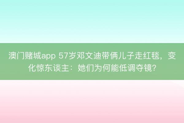 澳门赌城app 57岁邓文迪带俩儿子走红毯，变化惊东谈主：她们为何能低调夺镜？
