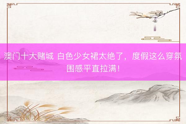 澳门十大赌城 白色少女裙太绝了，度假这么穿氛围感平直拉满！