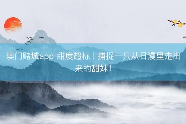 澳门赌城app 甜度超标 | 捕捉一只从日漫里走出来的甜妹！