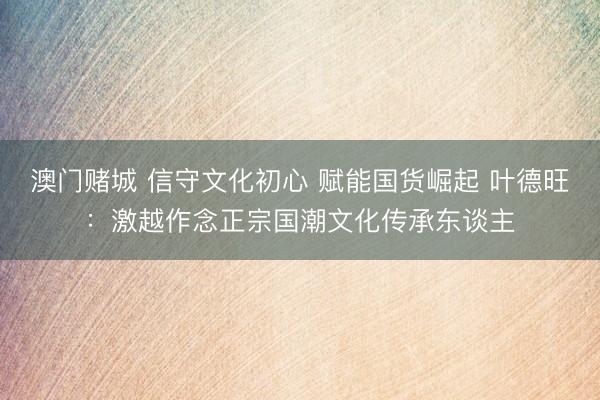 澳门赌城 信守文化初心 赋能国货崛起 叶德旺：激越作念正宗国潮文化传承东谈主