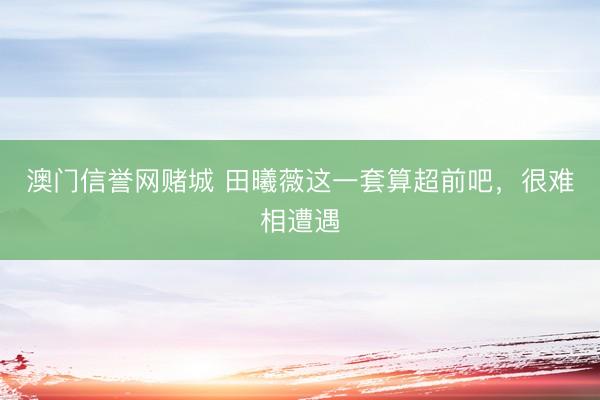 澳门信誉网赌城 田曦薇这一套算超前吧，很难相遭遇