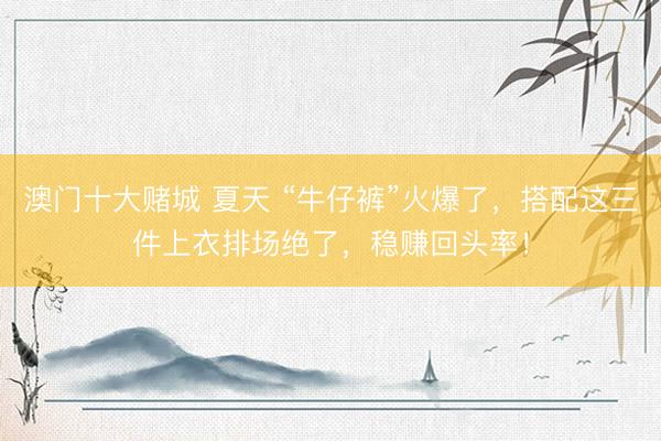 澳门十大赌城 夏天 “牛仔裤”火爆了，搭配这三件上衣排场绝了，稳赚回头率！